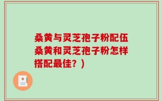 桑黄与灵芝孢子粉配伍桑黄和灵芝孢子粉怎样搭配最佳？)