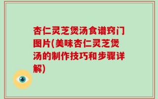 杏仁灵芝煲汤食谱窍门图片(美味杏仁灵芝煲汤的制作技巧和步骤详解)
