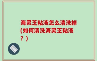 海灵芝粘液怎么清洗掉(如何清洗海灵芝粘液？)