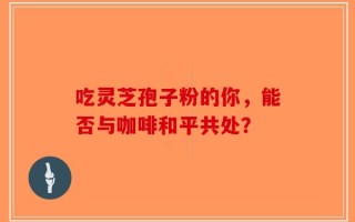 吃灵芝孢子粉的你，能否与咖啡和平共处？