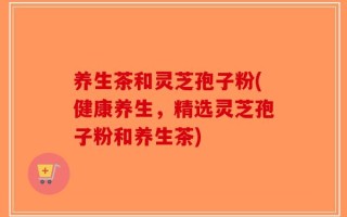 养生茶和灵芝孢子粉(健康养生，精选灵芝孢子粉和养生茶)