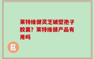 莱特维健灵芝破壁孢子胶囊？莱特维健产品有用吗