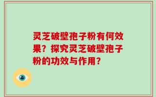 灵芝破壁孢子粉有何效果？探究灵芝破壁孢子粉的功效与作用？