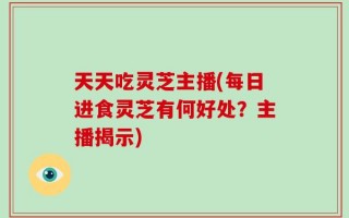 天天吃灵芝主播(每日进食灵芝有何好处？主播揭示)