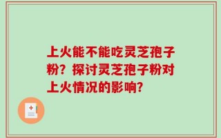 上火能不能吃灵芝孢子粉？探讨灵芝孢子粉对上火情况的影响？