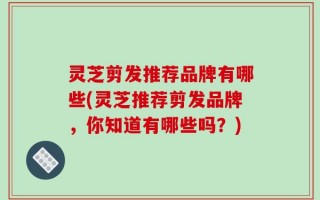 灵芝剪发推荐品牌有哪些(灵芝推荐剪发品牌，你知道有哪些吗？)