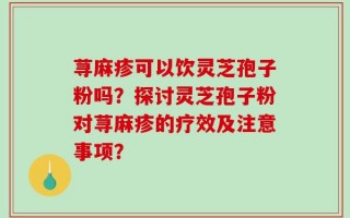 荨麻疹可以饮灵芝孢子粉吗？探讨灵芝孢子粉对荨麻疹的疗效及注意事项？