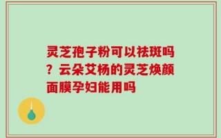 灵芝孢子粉可以祛斑吗？云朵艾杨的灵芝焕颜面膜孕妇能用吗