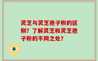 灵芝与灵芝孢子粉的区别？了解灵芝和灵芝孢子粉的不同之处？