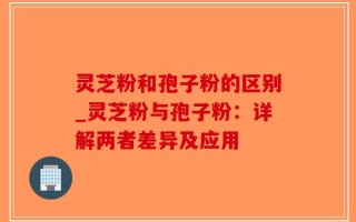 灵芝粉和孢子粉的区别_灵芝粉与孢子粉：详解两者差异及应用