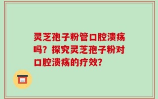 灵芝孢子粉管口腔溃疡吗？探究灵芝孢子粉对口腔溃疡的疗效？