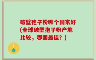 破壁孢子粉哪个国家好(全球破壁孢子粉产地比较，哪国最佳？)