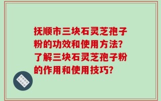 抚顺市三块石灵芝孢子粉的功效和使用方法？了解三块石灵芝孢子粉的作用和使用技巧？