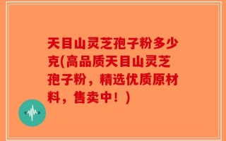 天目山灵芝孢子粉多少克(高品质天目山灵芝孢子粉，精选优质原材料，售卖中！)