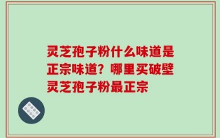 灵芝孢子粉什么味道是正宗味道？哪里买破壁灵芝孢子粉最正宗