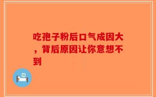 吃孢子粉后口气成因大，背后原因让你意想不到