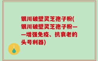 银川破壁灵芝孢子粉(银川破壁灵芝孢子粉——增强免疫、抗衰老的头号利器)