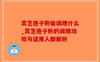 灵芝孢子粉能调理什么_灵芝孢子粉的调理功效与适用人群解析