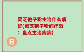 灵芝孢子粉主治什么病好(灵芝孢子粉的疗效：盘点主治疾病)