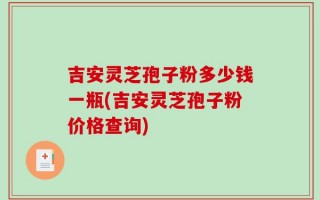 吉安灵芝孢子粉多少钱一瓶(吉安灵芝孢子粉价格查询)