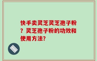 快手卖灵芝灵芝孢子粉？灵芝孢子粉的功效和使用方法？