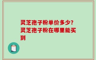 灵芝孢子粉单价多少？灵芝孢子粉在哪里能买到