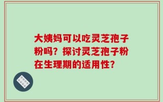 大姨妈可以吃灵芝孢子粉吗？探讨灵芝孢子粉在生理期的适用性？