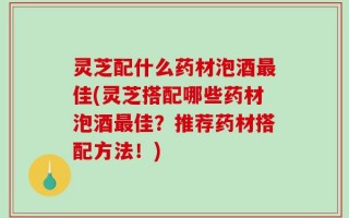 灵芝配什么药材泡酒最佳(灵芝搭配哪些药材泡酒最佳？推荐药材搭配方法！)