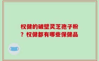 权健的破壁灵芝孢子粉？权健都有哪些保健品
