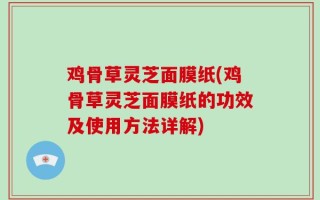 鸡骨草灵芝面膜纸(鸡骨草灵芝面膜纸的功效及使用方法详解)