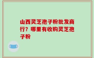 山西灵芝孢子粉批发商行？哪里有收购灵芝孢子粉