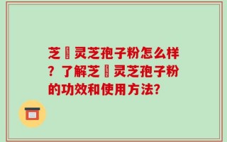 芝蒄灵芝孢子粉怎么样？了解芝蒄灵芝孢子粉的功效和使用方法？