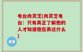 电台肉灵芝(肉灵芝电台：只有真正了解他的人才知道他在表达什么)