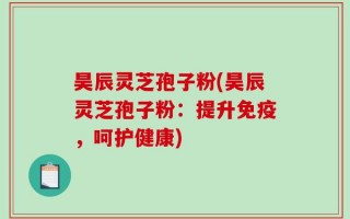 昊辰灵芝孢子粉(昊辰灵芝孢子粉：提升免疫，呵护健康)