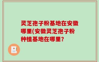 灵芝孢子粉基地在安徽哪里(安徽灵芝孢子粉种植基地在哪里？