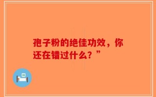 孢子粉的绝佳功效，你还在错过什么？”
