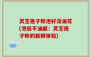 灵芝孢子粉泡好没油花(泡后不油腻：灵芝孢子粉的新鲜体验)