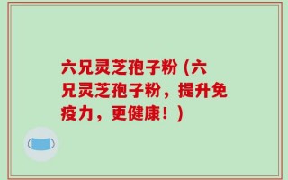 六兄灵芝孢子粉 (六兄灵芝孢子粉，提升免疫力，更健康！)
