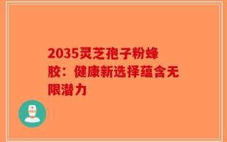 2035灵芝孢子粉蜂胶：健康新选择蕴含无限潜力