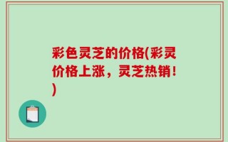 彩色灵芝的价格(彩灵价格上涨，灵芝热销！)