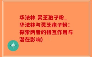 华法林 灵芝孢子粉_华法林与灵芝孢子粉：探索两者的相互作用与潜在影响)