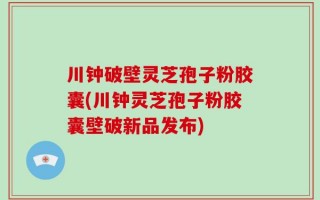 川钟破壁灵芝孢子粉胶囊(川钟灵芝孢子粉胶囊壁破新品发布)