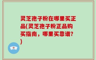 灵芝孢子粉在哪里买正品(灵芝孢子粉正品购买指南，哪里买靠谱？)