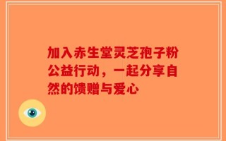 加入赤生堂灵芝孢子粉公益行动，一起分享自然的馈赠与爱心