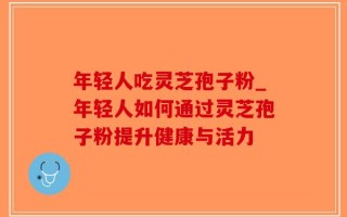 年轻人吃灵芝孢子粉_年轻人如何通过灵芝孢子粉提升健康与活力