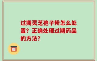 过期灵芝孢子粉怎么处置？正确处理过期药品的方法？