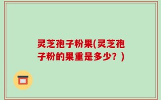 灵芝孢子粉果(灵芝孢子粉的果重是多少？)
