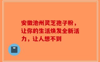 安徽池州灵芝孢子粉，让你的生活焕发全新活力，让人想不到