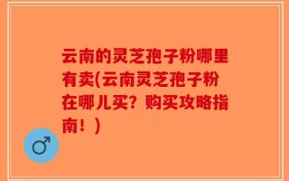 云南的灵芝孢子粉哪里有卖(云南灵芝孢子粉在哪儿买？购买攻略指南！)