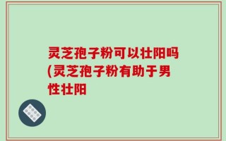 灵芝孢子粉可以壮阳吗(灵芝孢子粉有助于男性壮阳
